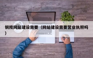 湖州铜陵网站建设需要（网站建设需要营业执照吗）