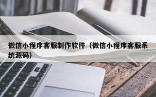 湖州微信小程序客服制作软件（微信小程序客服系统源码）