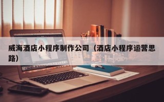 湖州威海酒店小程序制作公司（酒店小程序运营思路）