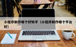湖州小程序制作哪个好知乎（小程序制作哪个平台好）